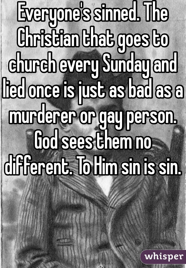 Everyone's sinned. The Christian that goes to church every Sunday and lied once is just as bad as a murderer or gay person. God sees them no different. To Him sin is sin. 