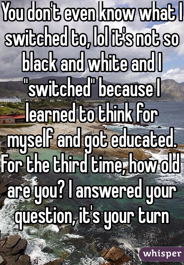 You don't even know what I switched to, lol it's not so black and white and I "switched" because I learned to think for myself and got educated. For the third time, how old are you? I answered your question, it's your turn 