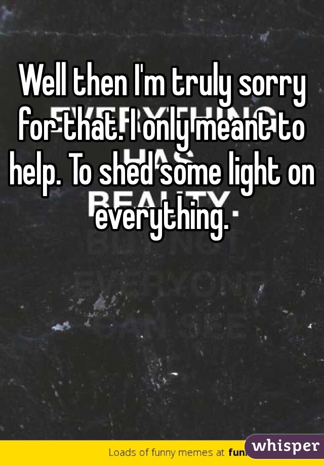 Well then I'm truly sorry for that. I only meant to help. To shed some light on everything. 