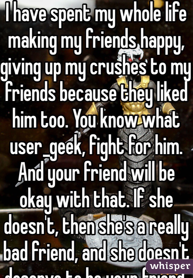 I have spent my whole life making my friends happy, giving up my crushes to my friends because they liked him too. You know what user_geek, fight for him. And your friend will be okay with that. If she doesn't, then she's a really bad friend, and she doesn't deserve to be your friend.