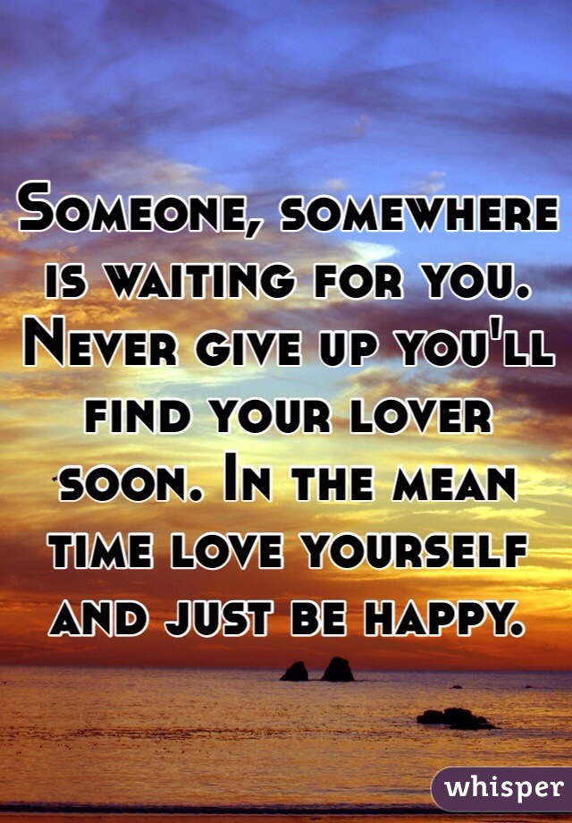 Someone, somewhere is waiting for you. Never give up you'll find your lover soon. In the mean time love yourself and just be happy. 