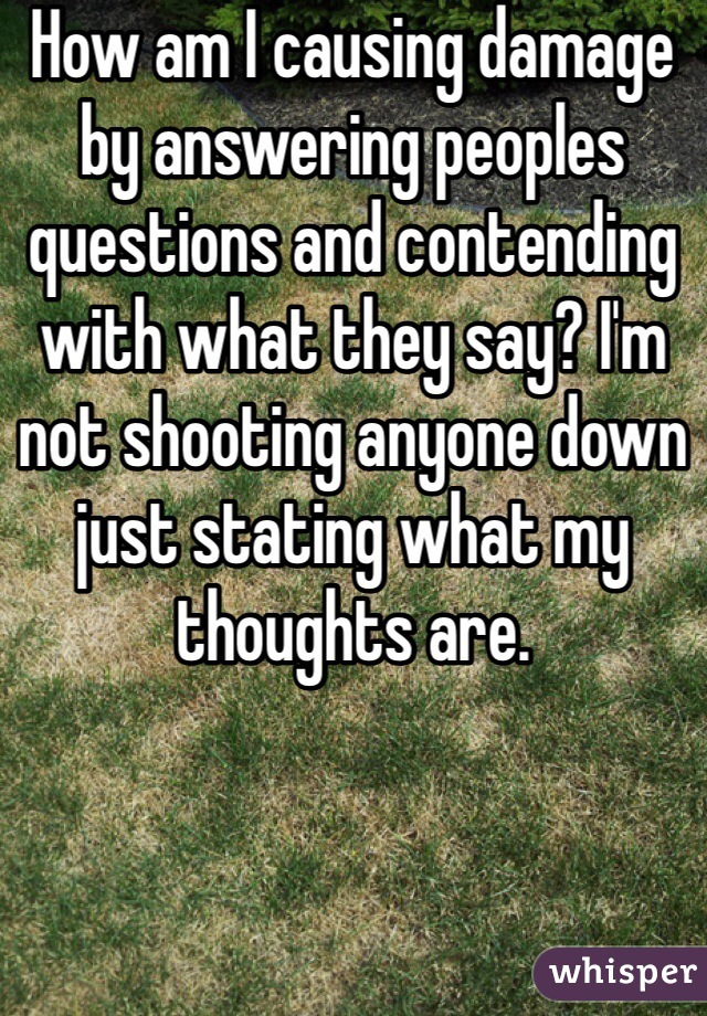 How am I causing damage by answering peoples questions and contending with what they say? I'm not shooting anyone down just stating what my thoughts are. 