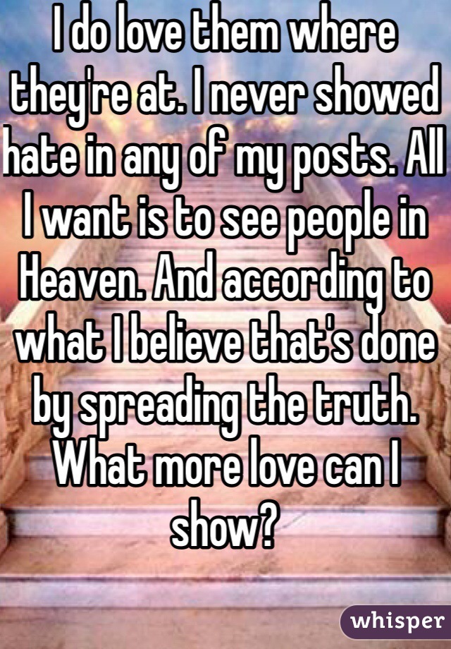 I do love them where they're at. I never showed hate in any of my posts. All I want is to see people in Heaven. And according to what I believe that's done by spreading the truth. What more love can I show? 