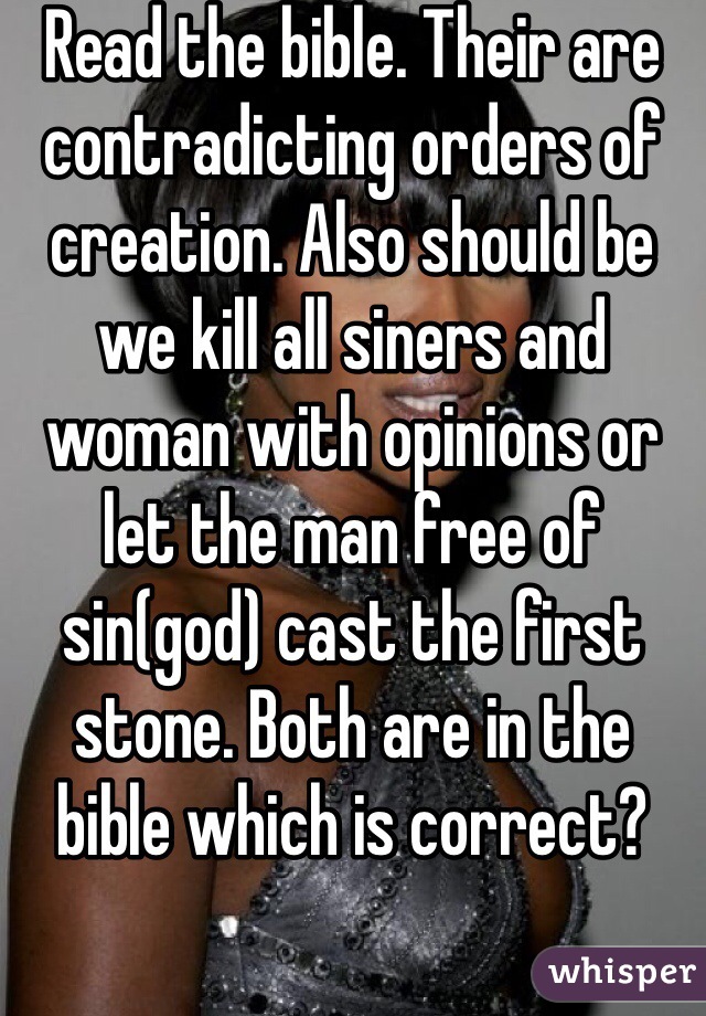 Read the bible. Their are contradicting orders of creation. Also should be we kill all siners and woman with opinions or let the man free of sin(god) cast the first stone. Both are in the bible which is correct? 