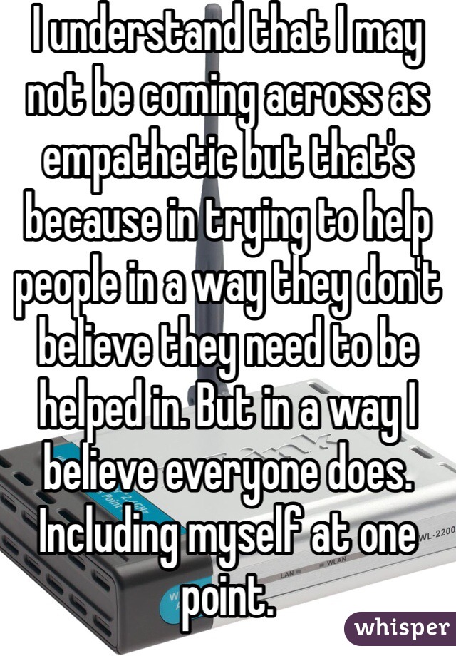 I understand that I may not be coming across as empathetic but that's because in trying to help people in a way they don't believe they need to be helped in. But in a way I believe everyone does. Including myself at one point. 