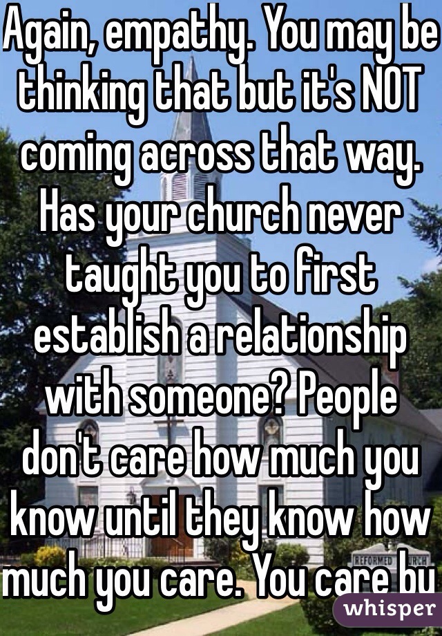 Again, empathy. You may be thinking that but it's NOT coming across that way. Has your church never taught you to first establish a relationship with someone? People don't care how much you know until they know how much you care. You care by 