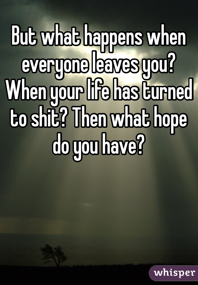 But what happens when everyone leaves you? When your life has turned to shit? Then what hope do you have? 