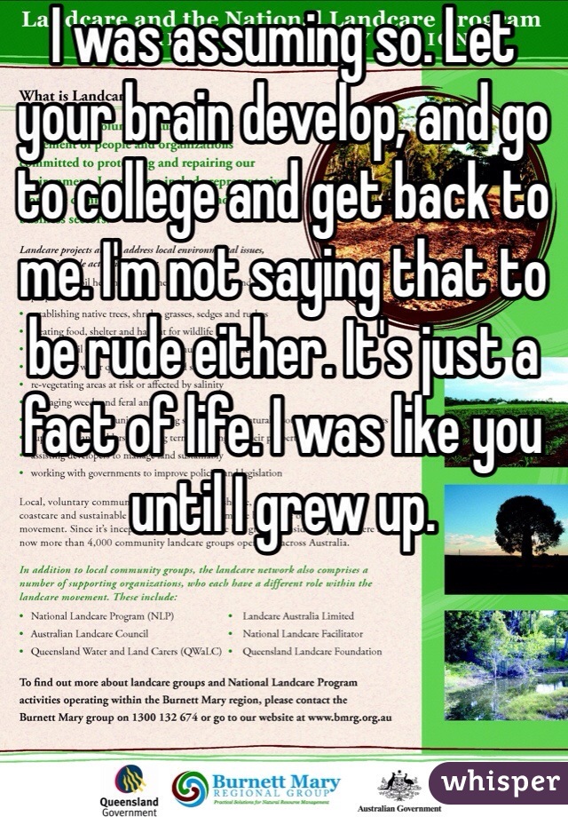 I was assuming so. Let your brain develop, and go to college and get back to me. I'm not saying that to be rude either. It's just a fact of life. I was like you until I grew up.