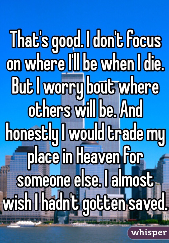 That's good. I don't focus on where I'll be when I die. But I worry bout where others will be. And honestly I would trade my place in Heaven for someone else. I almost wish I hadn't gotten saved. 