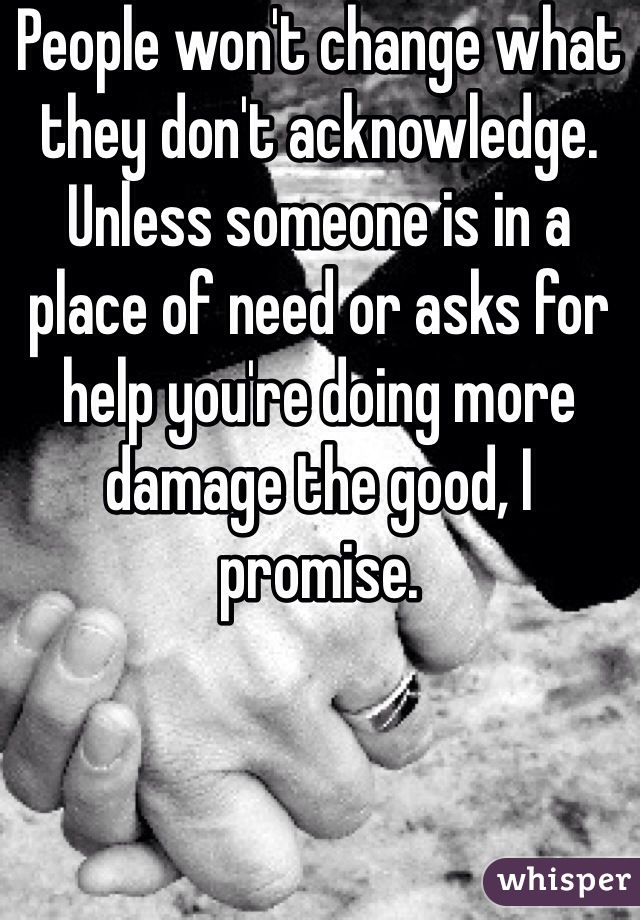 People won't change what they don't acknowledge. Unless someone is in a place of need or asks for help you're doing more damage the good, I promise.