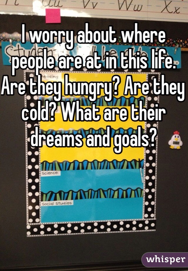 I worry about where people are at in this life. Are they hungry? Are they cold? What are their dreams and goals? 