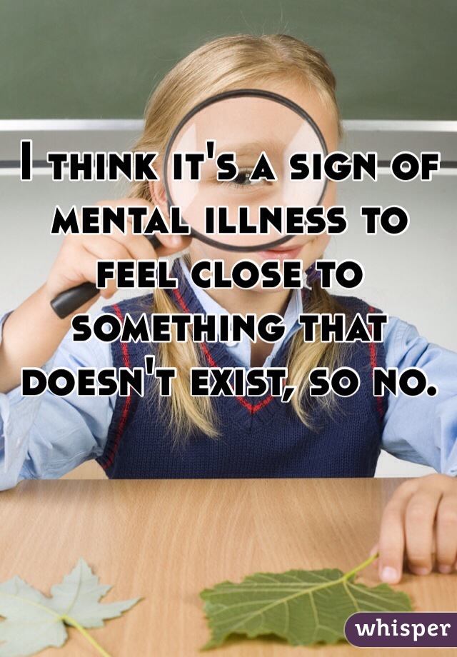 I think it's a sign of mental illness to feel close to something that doesn't exist, so no.