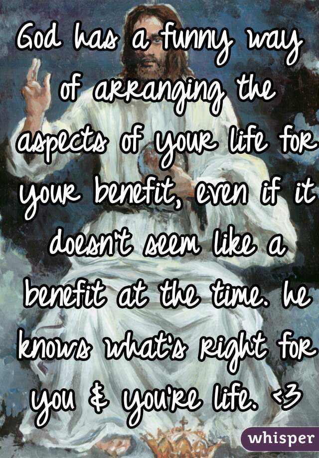 God has a funny way of arranging the aspects of your life for your benefit, even if it doesn't seem like a benefit at the time. he knows what's right for you & you're life. <3