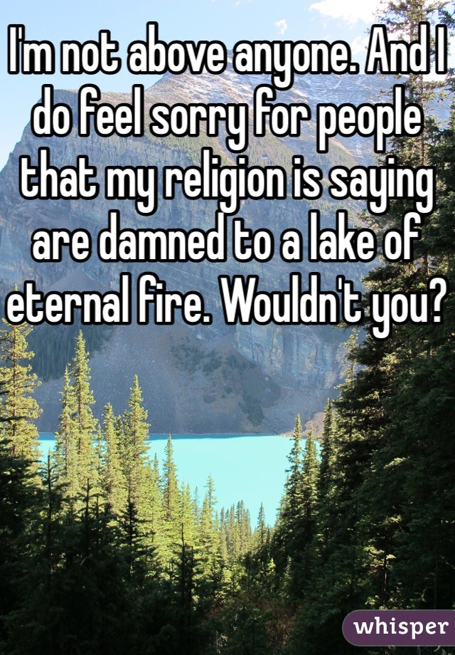 I'm not above anyone. And I do feel sorry for people that my religion is saying are damned to a lake of eternal fire. Wouldn't you? 