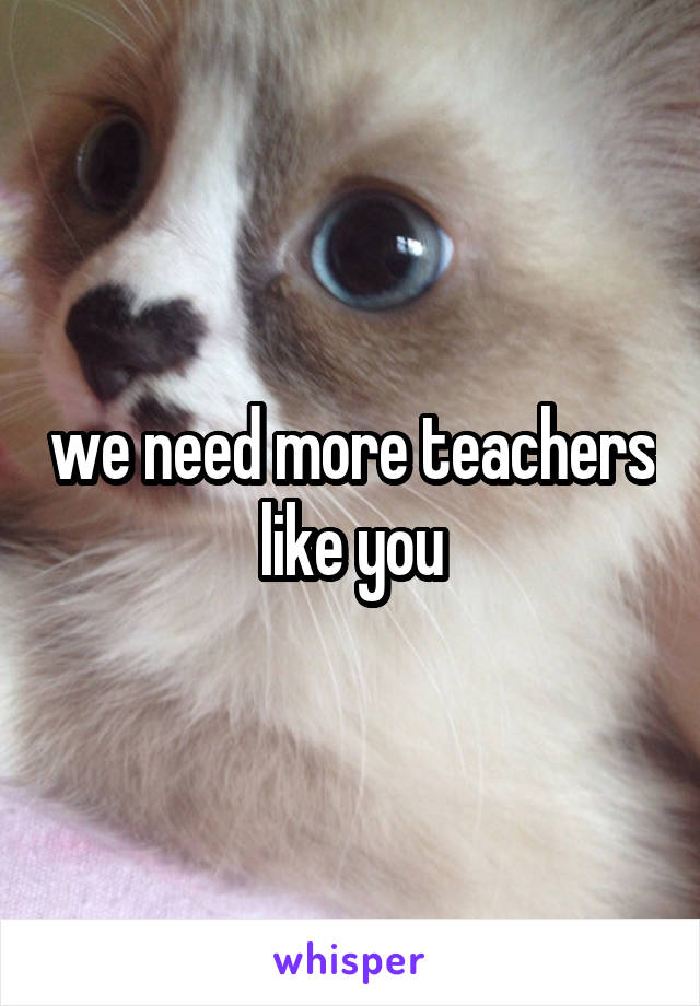 we need more teachers like you