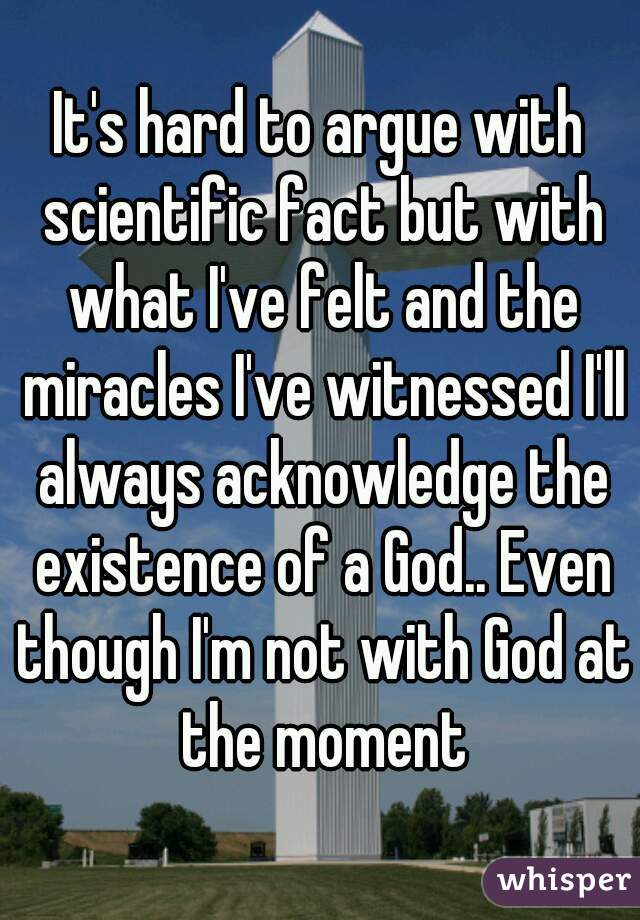 It's hard to argue with scientific fact but with what I've felt and the miracles I've witnessed I'll always acknowledge the existence of a God.. Even though I'm not with God at the moment