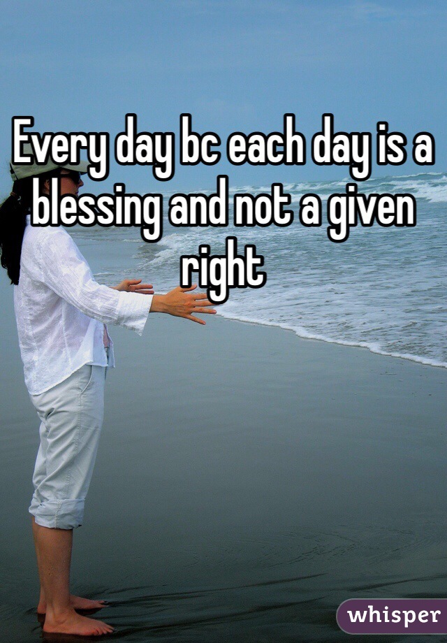 Every day bc each day is a blessing and not a given right 