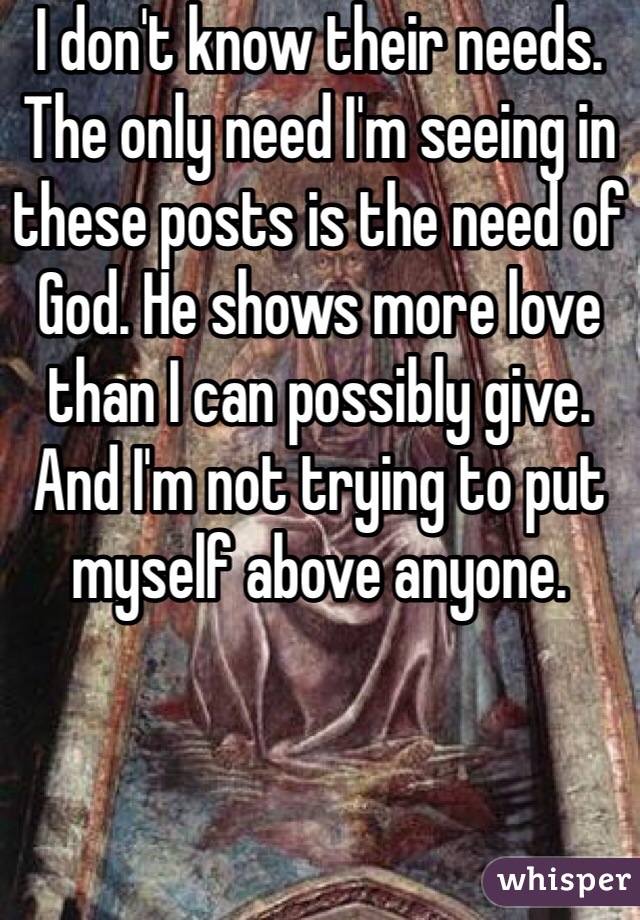 I don't know their needs. The only need I'm seeing in these posts is the need of God. He shows more love than I can possibly give. And I'm not trying to put myself above anyone. 