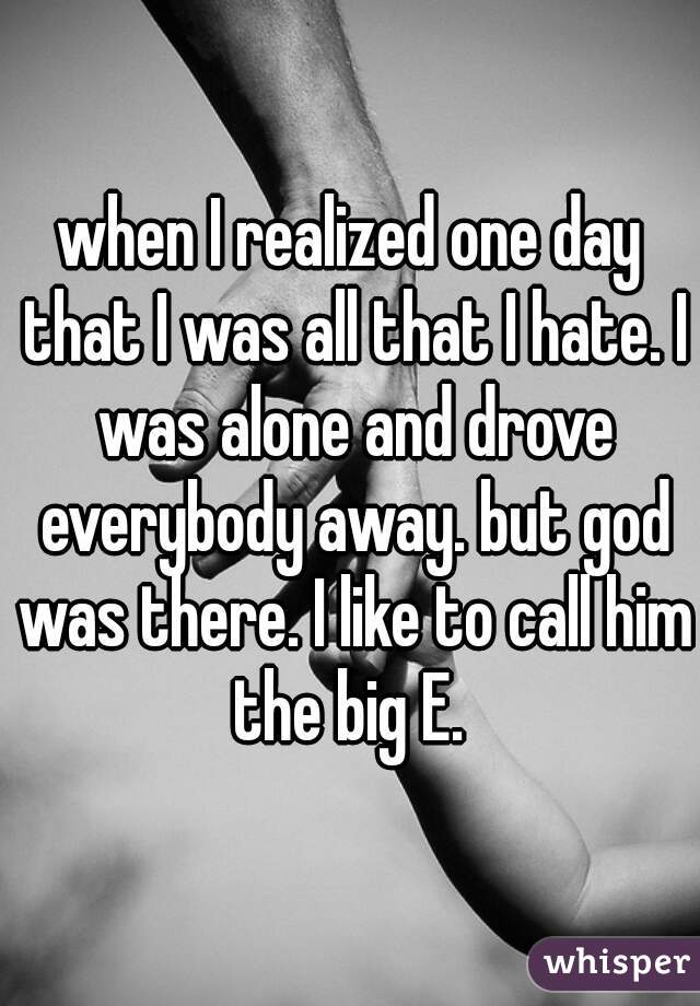 when I realized one day that I was all that I hate. I was alone and drove everybody away. but god was there. I like to call him the big E. 