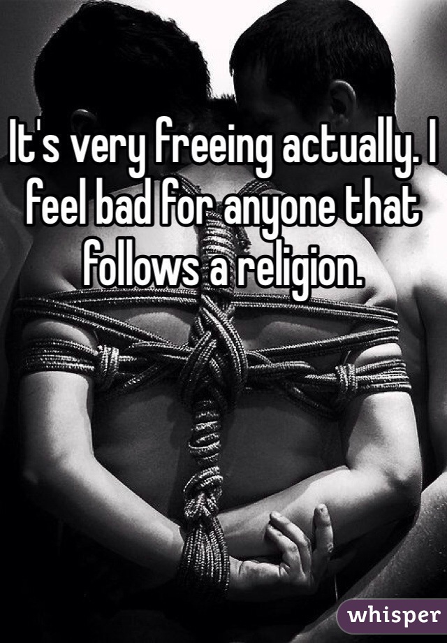 It's very freeing actually. I feel bad for anyone that follows a religion.