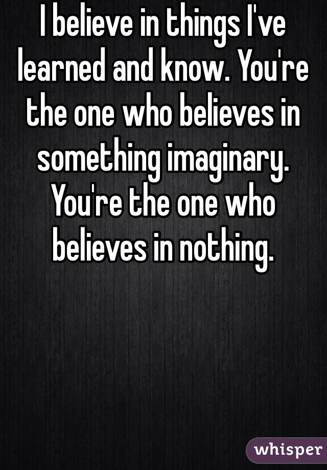 I believe in things I've learned and know. You're the one who believes in something imaginary. You're the one who believes in nothing. 