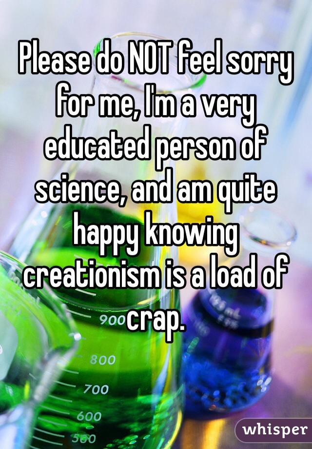 Please do NOT feel sorry for me, I'm a very educated person of science, and am quite happy knowing creationism is a load of crap. 