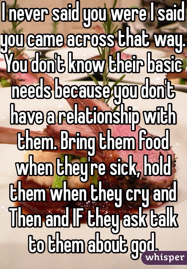 I never said you were I said you came across that way. You don't know their basic needs because you don't have a relationship with them. Bring them food when they're sick, hold them when they cry and Then and IF they ask talk to them about god. 