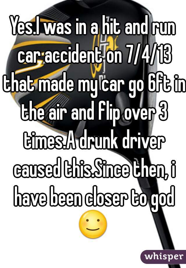 Yes.I was in a hit and run car accident on 7/4/13 that made my car go 6ft in the air and flip over 3 times.A drunk driver caused this.Since then, i have been closer to god ☺ 