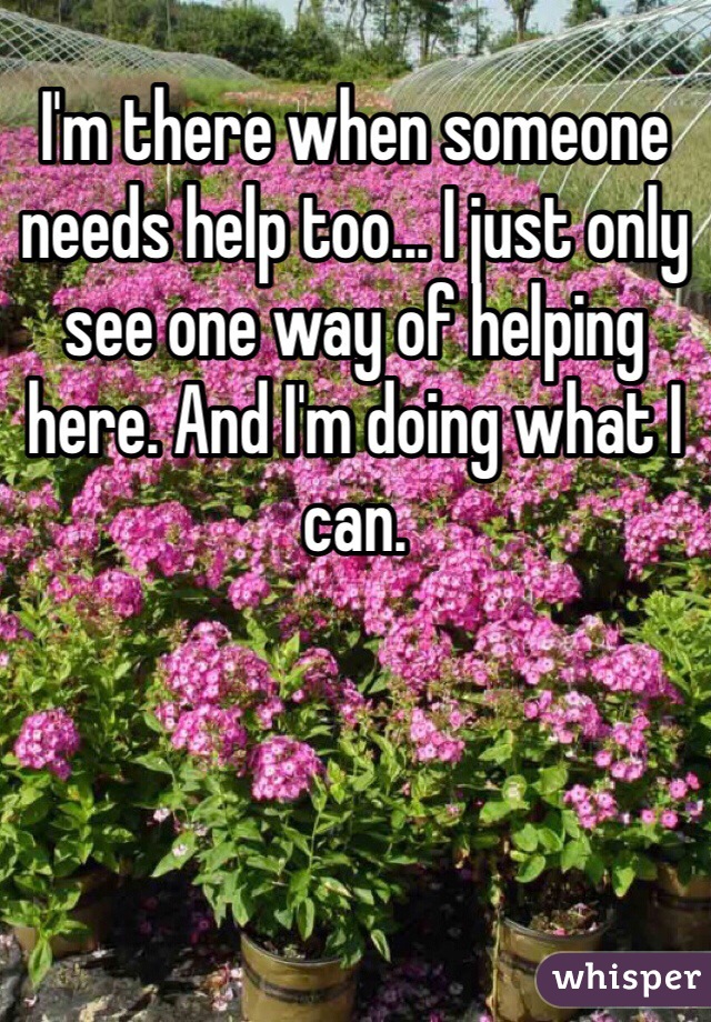 I'm there when someone needs help too... I just only see one way of helping here. And I'm doing what I can. 