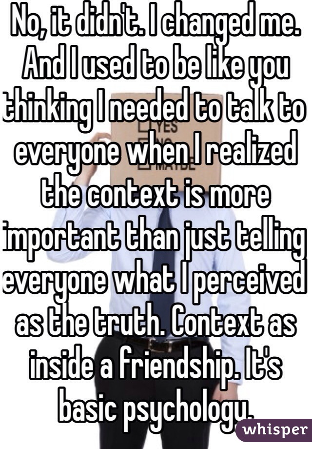 No, it didn't. I changed me. And I used to be like you thinking I needed to talk to everyone when I realized the context is more important than just telling everyone what I perceived as the truth. Context as inside a friendship. It's basic psychology.