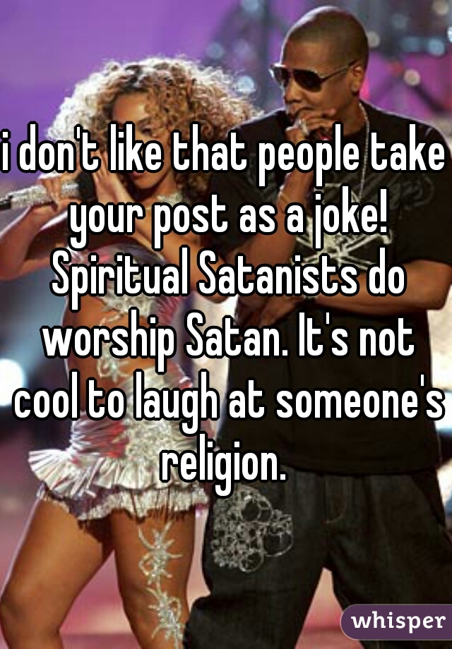 i don't like that people take your post as a joke! Spiritual Satanists do worship Satan. It's not cool to laugh at someone's religion. 