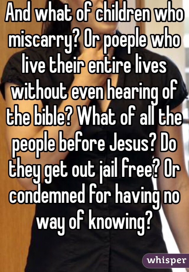 And what of children who miscarry? Or poeple who live their entire lives without even hearing of the bible? What of all the people before Jesus? Do they get out jail free? Or condemned for having no way of knowing? 