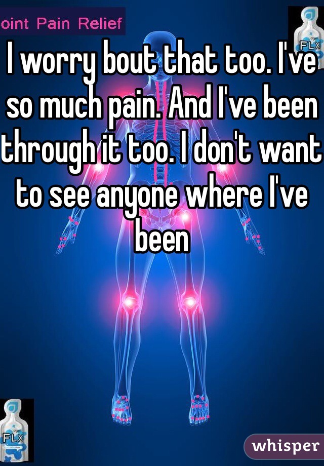 I worry bout that too. I've so much pain. And I've been through it too. I don't want to see anyone where I've been