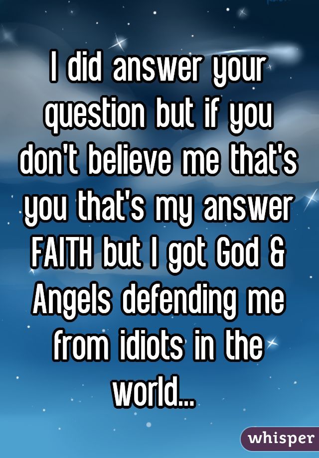 I did answer your question but if you don't believe me that's you that's my answer FAITH but I got God & Angels defending me from idiots in the world... 