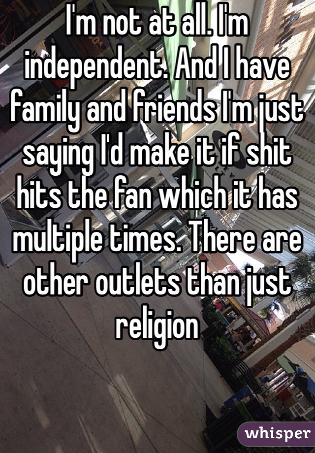 I'm not at all. I'm independent. And I have family and friends I'm just saying I'd make it if shit hits the fan which it has multiple times. There are other outlets than just religion 