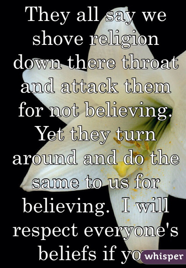 They all say we shove religion down there throat and attack them for not believing. Yet they turn around and do the same to us for believing.  I will respect everyone's beliefs if you respect mine.