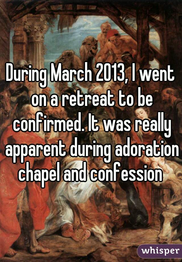 During March 2013, I went on a retreat to be confirmed. It was really apparent during adoration chapel and confession 