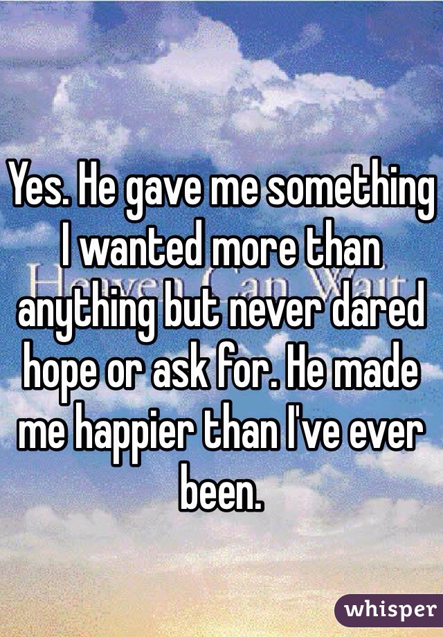 Yes. He gave me something I wanted more than anything but never dared hope or ask for. He made me happier than I've ever been. 