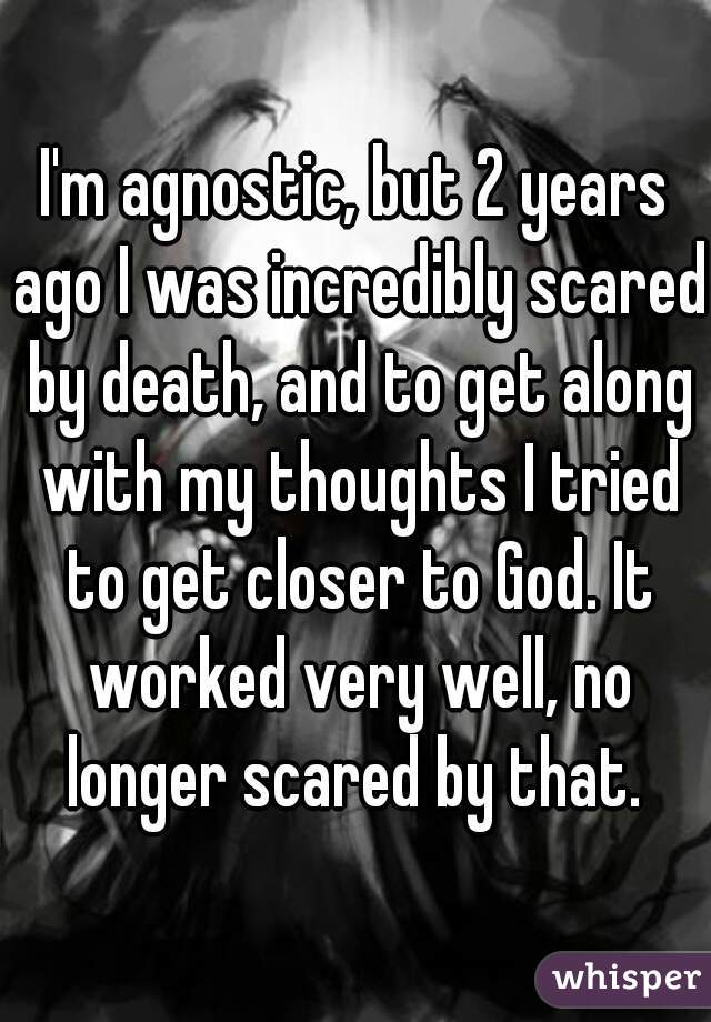 I'm agnostic, but 2 years ago I was incredibly scared by death, and to get along with my thoughts I tried to get closer to God. It worked very well, no longer scared by that. 