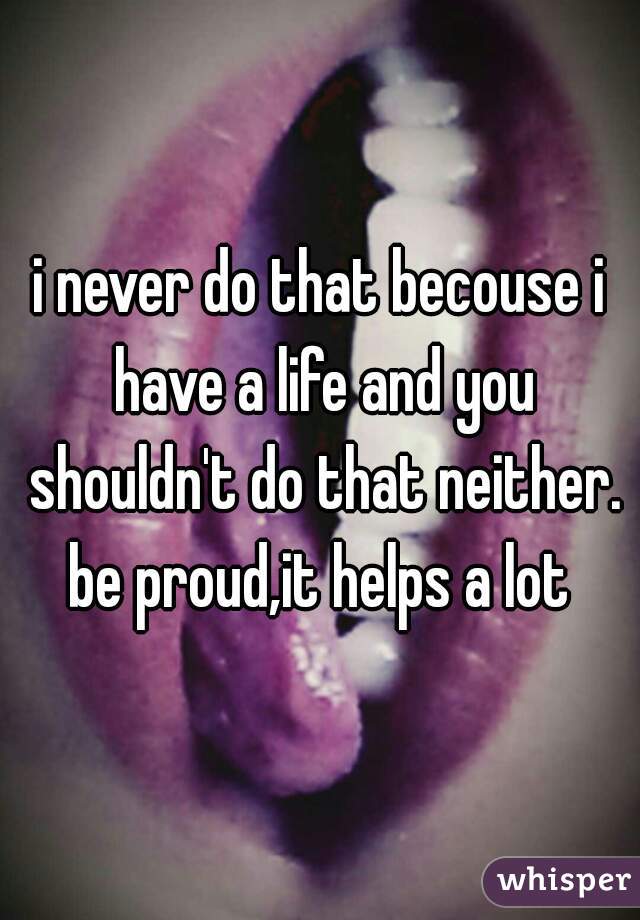 i never do that becouse i have a life and you shouldn't do that neither. be proud,it helps a lot 