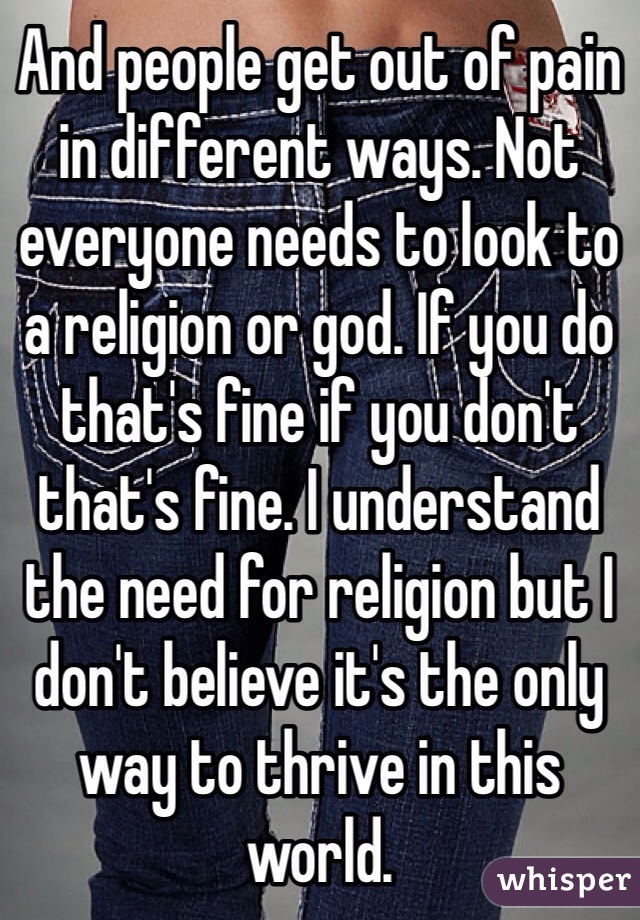 And people get out of pain in different ways. Not everyone needs to look to a religion or god. If you do that's fine if you don't that's fine. I understand the need for religion but I don't believe it's the only way to thrive in this world.