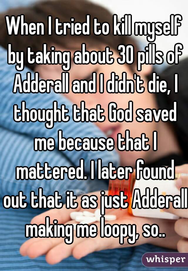 When I tried to kill myself by taking about 30 pills of Adderall and I didn't die, I thought that God saved me because that I mattered. I later found out that it as just Adderall making me loopy, so..