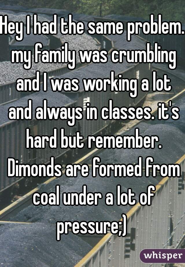 Hey I had the same problem. my family was crumbling and I was working a lot and always in classes. it's hard but remember. Dimonds are formed from coal under a lot of pressure;) 
