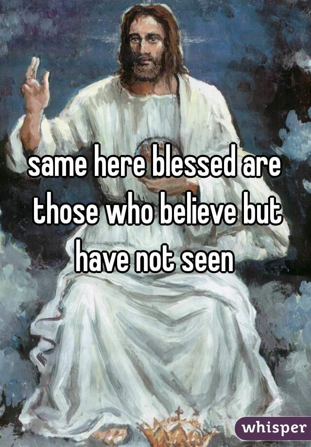 same here blessed are those who believe but have not seen 