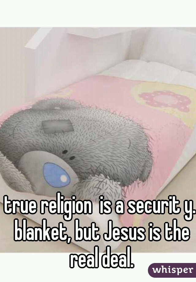 true religion  is a securit y. blanket, but Jesus is the real deal.