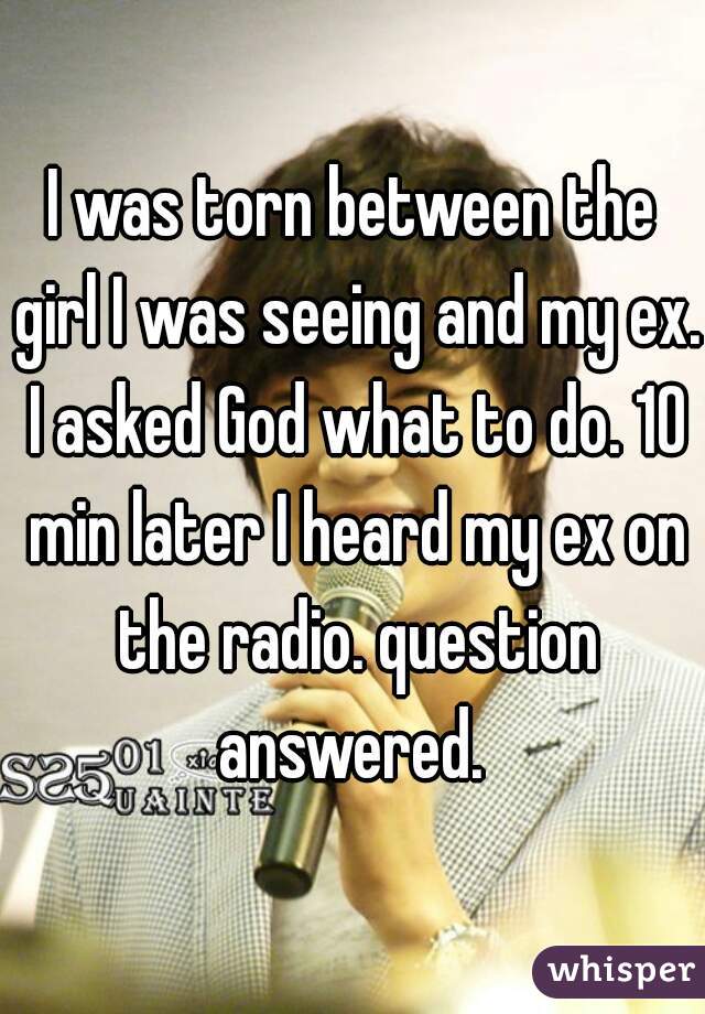 I was torn between the girl I was seeing and my ex. I asked God what to do. 10 min later I heard my ex on the radio. question answered. 