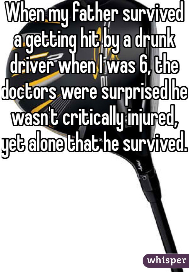 When my father survived a getting hit by a drunk driver when I was 6, the doctors were surprised he wasn't critically injured, yet alone that he survived. 