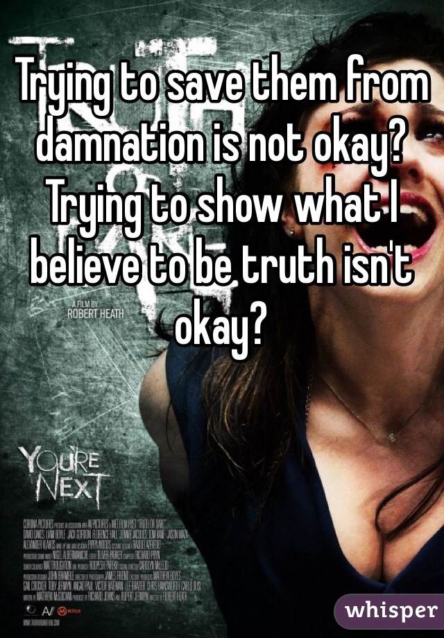 Trying to save them from damnation is not okay? Trying to show what I believe to be truth isn't okay? 