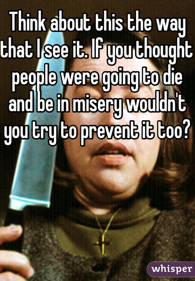 Think about this the way that I see it. If you thought people were going to die and be in misery wouldn't you try to prevent it too? 