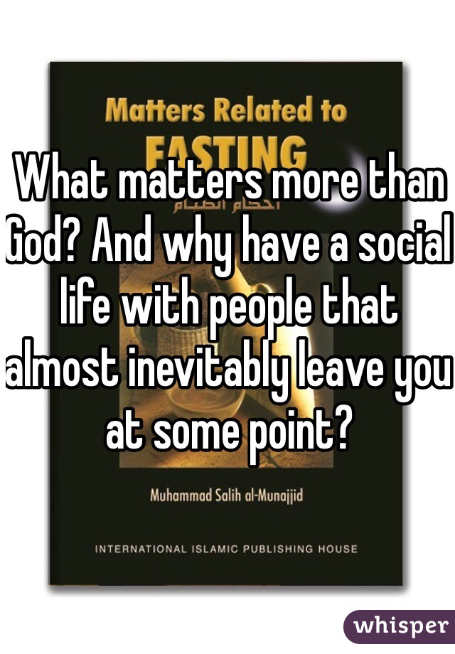 What matters more than God? And why have a social life with people that almost inevitably leave you at some point? 